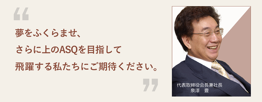 夢をふくらませ、さらに上のASQを目指して飛躍する私たちにご期待ください。