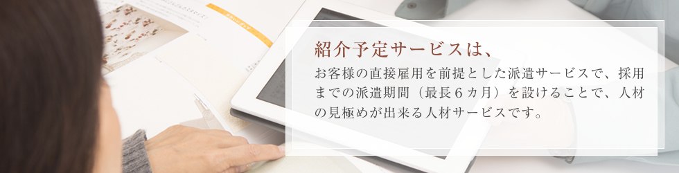 紹介予定派遣サービスは、お客様の直接雇用を前提とした派遣サービスで、採用までの派遣期間(最長6ヶ月)を設けることで、人材の見極めが出来る人材サービスです。